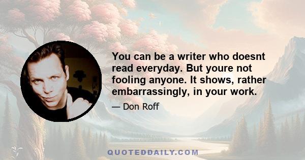 You can be a writer who doesnt read everyday. But youre not fooling anyone. It shows, rather embarrassingly, in your work.