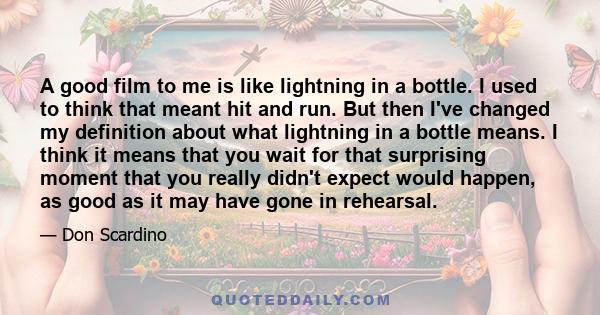 A good film to me is like lightning in a bottle. I used to think that meant hit and run. But then I've changed my definition about what lightning in a bottle means. I think it means that you wait for that surprising