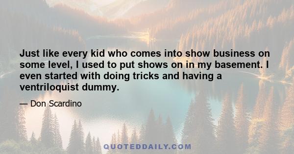 Just like every kid who comes into show business on some level, I used to put shows on in my basement. I even started with doing tricks and having a ventriloquist dummy.