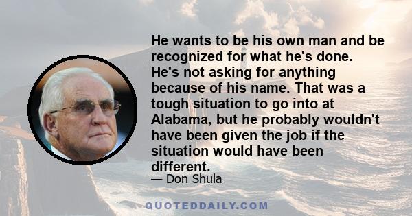 He wants to be his own man and be recognized for what he's done. He's not asking for anything because of his name. That was a tough situation to go into at Alabama, but he probably wouldn't have been given the job if