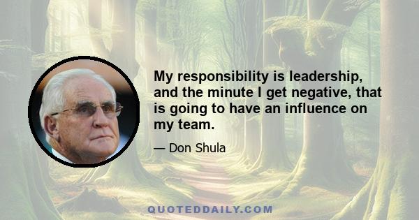 My responsibility is leadership, and the minute I get negative, that is going to have an influence on my team.