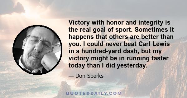 Victory with honor and integrity is the real goal of sport. Sometimes it happens that others are better than you. I could never beat Carl Lewis in a hundred-yard dash, but my victory might be in running faster today