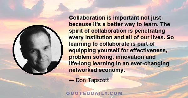 Collaboration is important not just because it's a better way to learn. The spirit of collaboration is penetrating every institution and all of our lives. So learning to collaborate is part of equipping yourself for