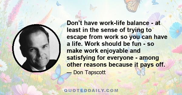 Don’t have work-life balance - at least in the sense of trying to escape from work so you can have a life. Work should be fun - so make work enjoyable and satisfying for everyone - among other reasons because it pays