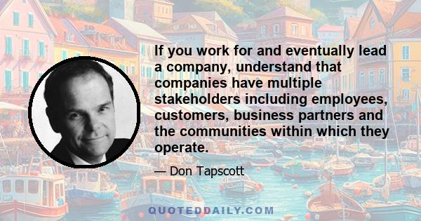 If you work for and eventually lead a company, understand that companies have multiple stakeholders including employees, customers, business partners and the communities within which they operate.