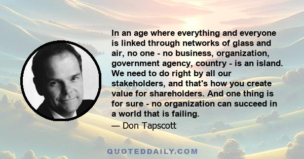 In an age where everything and everyone is linked through networks of glass and air, no one - no business, organization, government agency, country - is an island. We need to do right by all our stakeholders, and that's 