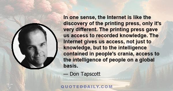 In one sense, the Internet is like the discovery of the printing press, only it's very different. The printing press gave us access to recorded knowledge. The Internet gives us access, not just to knowledge, but to the