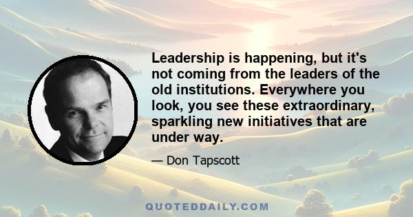 Leadership is happening, but it's not coming from the leaders of the old institutions. Everywhere you look, you see these extraordinary, sparkling new initiatives that are under way.