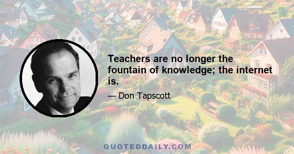 Teachers are no longer the fountain of knowledge; the internet is.