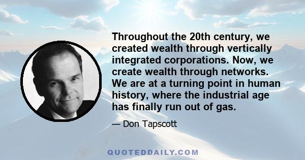 Throughout the 20th century, we created wealth through vertically integrated corporations. Now, we create wealth through networks. We are at a turning point in human history, where the industrial age has finally run out 