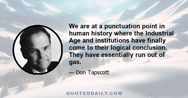 We are at a punctuation point in human history where the Industrial Age and institutions have finally come to their logical conclusion. They have essentially run out of gas.