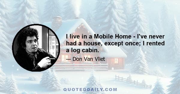 I live in a Mobile Home - I've never had a house, except once; I rented a log cabin.