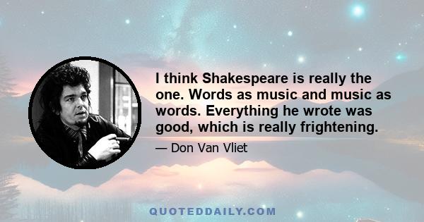 I think Shakespeare is really the one. Words as music and music as words. Everything he wrote was good, which is really frightening.