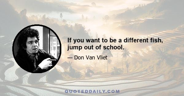 If you want to be a different fish, jump out of school.