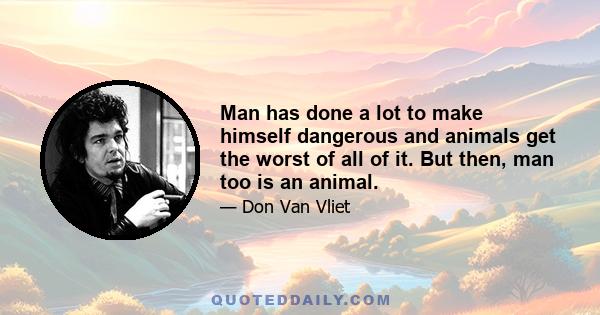 Man has done a lot to make himself dangerous and animals get the worst of all of it. But then, man too is an animal.