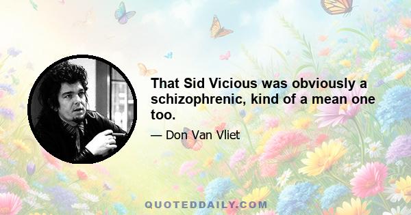 That Sid Vicious was obviously a schizophrenic, kind of a mean one too.