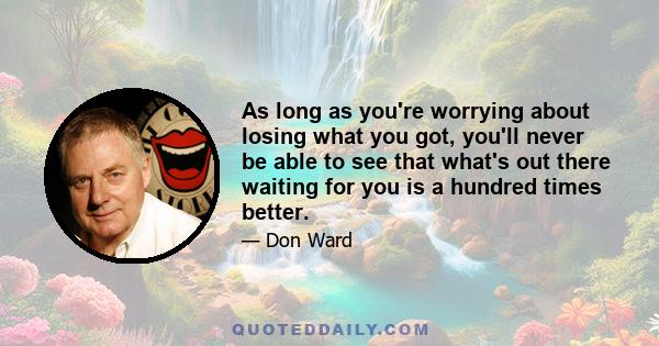 As long as you're worrying about losing what you got, you'll never be able to see that what's out there waiting for you is a hundred times better.