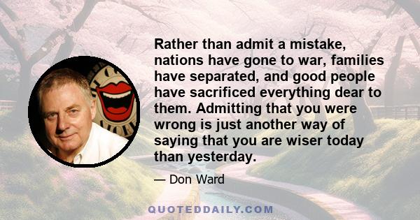 Rather than admit a mistake, nations have gone to war, families have separated, and good people have sacrificed everything dear to them. Admitting that you were wrong is just another way of saying that you are wiser