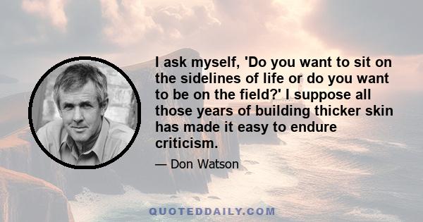 I ask myself, 'Do you want to sit on the sidelines of life or do you want to be on the field?' I suppose all those years of building thicker skin has made it easy to endure criticism.