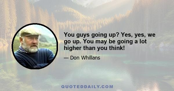 You guys going up? Yes, yes, we go up. You may be going a lot higher than you think!