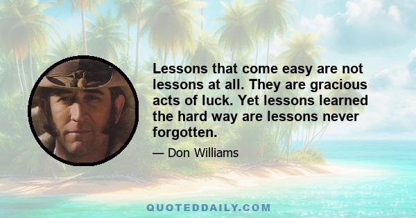 Lessons that come easy are not lessons at all. They are gracious acts of luck. Yet lessons learned the hard way are lessons never forgotten.