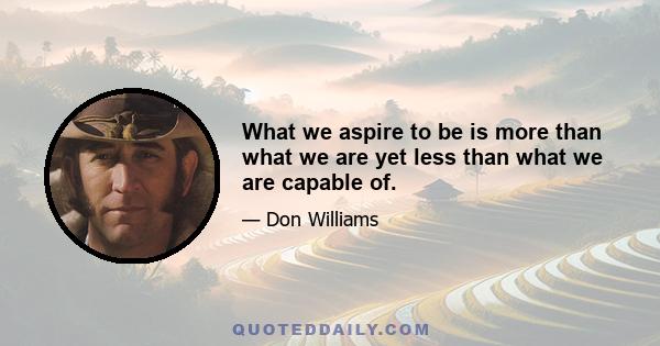 What we aspire to be is more than what we are yet less than what we are capable of.