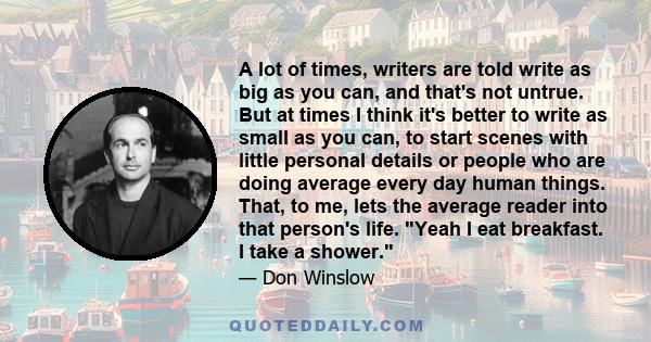 A lot of times, writers are told write as big as you can, and that's not untrue. But at times I think it's better to write as small as you can, to start scenes with little personal details or people who are doing