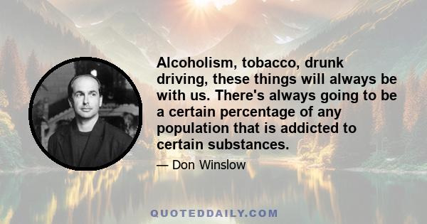 Alcoholism, tobacco, drunk driving, these things will always be with us. There's always going to be a certain percentage of any population that is addicted to certain substances.