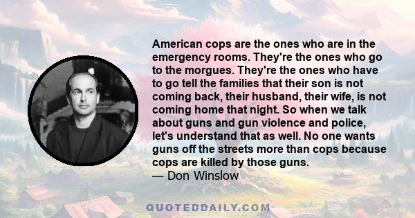 American cops are the ones who are in the emergency rooms. They're the ones who go to the morgues. They're the ones who have to go tell the families that their son is not coming back, their husband, their wife, is not