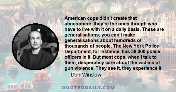 American cops didn't create that atmosphere, they're the ones though who have to live with it on a daily basis. These are generalisations; you can't make generalisations about hundreds of thousands of people. The New