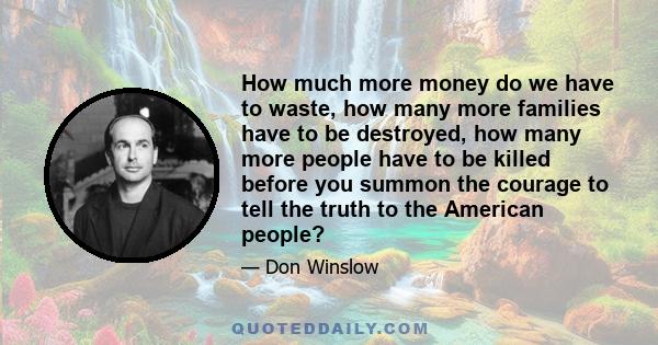 How much more money do we have to waste, how many more families have to be destroyed, how many more people have to be killed before you summon the courage to tell the truth to the American people?