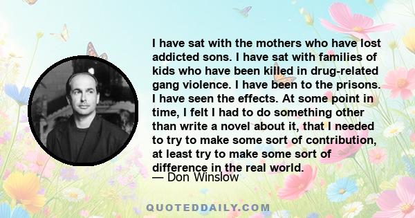 I have sat with the mothers who have lost addicted sons. I have sat with families of kids who have been killed in drug-related gang violence. I have been to the prisons. I have seen the effects. At some point in time, I 