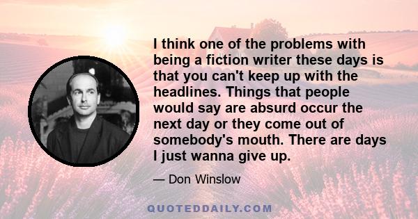 I think one of the problems with being a fiction writer these days is that you can't keep up with the headlines. Things that people would say are absurd occur the next day or they come out of somebody's mouth. There are 