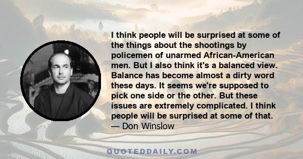 I think people will be surprised at some of the things about the shootings by policemen of unarmed African-American men. But I also think it's a balanced view. Balance has become almost a dirty word these days. It seems 