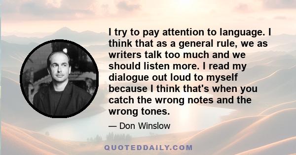 I try to pay attention to language. I think that as a general rule, we as writers talk too much and we should listen more. I read my dialogue out loud to myself because I think that's when you catch the wrong notes and