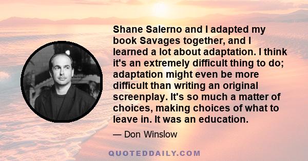 Shane Salerno and I adapted my book Savages together, and I learned a lot about adaptation. I think it's an extremely difficult thing to do; adaptation might even be more difficult than writing an original screenplay.