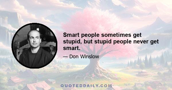 Smart people sometimes get stupid, but stupid people never get smart.