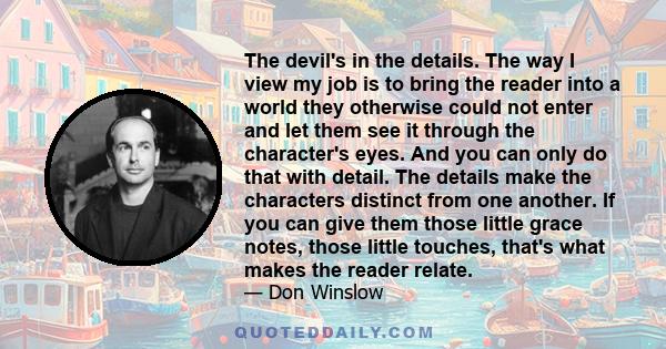 The devil's in the details. The way I view my job is to bring the reader into a world they otherwise could not enter and let them see it through the character's eyes. And you can only do that with detail. The details