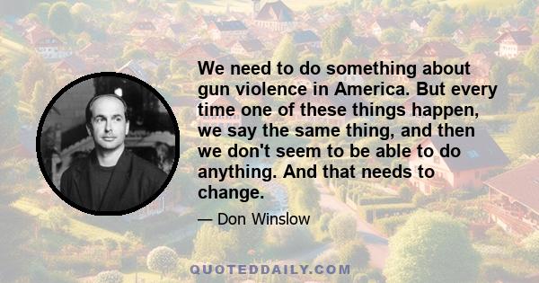 We need to do something about gun violence in America. But every time one of these things happen, we say the same thing, and then we don't seem to be able to do anything. And that needs to change.