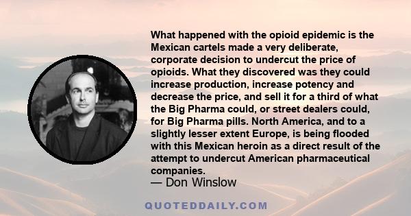 What happened with the opioid epidemic is the Mexican cartels made a very deliberate, corporate decision to undercut the price of opioids. What they discovered was they could increase production, increase potency and