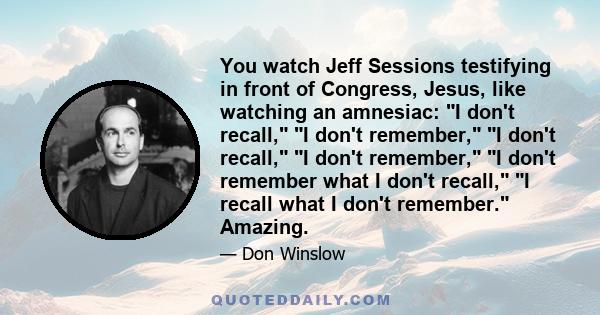 You watch Jeff Sessions testifying in front of Congress, Jesus, like watching an amnesiac: I don't recall, I don't remember, I don't recall, I don't remember, I don't remember what I don't recall, I recall what I don't