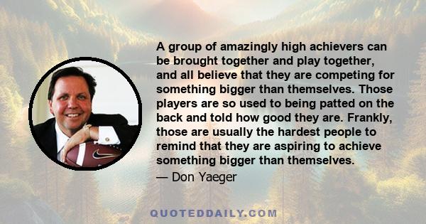 A group of amazingly high achievers can be brought together and play together, and all believe that they are competing for something bigger than themselves. Those players are so used to being patted on the back and told 