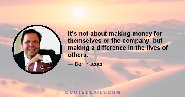 It’s not about making money for themselves or the company, but making a difference in the lives of others.