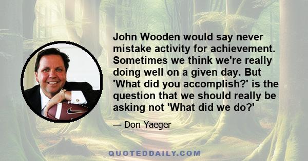 John Wooden would say never mistake activity for achievement. Sometimes we think we're really doing well on a given day. But 'What did you accomplish?' is the question that we should really be asking not 'What did we