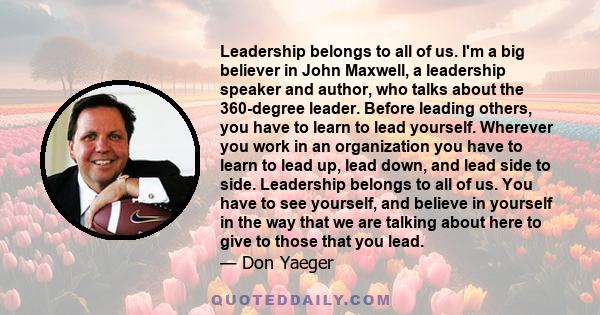 Leadership belongs to all of us. I'm a big believer in John Maxwell, a leadership speaker and author, who talks about the 360-degree leader. Before leading others, you have to learn to lead yourself. Wherever you work