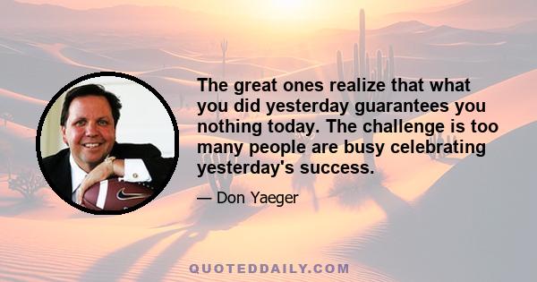 The great ones realize that what you did yesterday guarantees you nothing today. The challenge is too many people are busy celebrating yesterday's success.