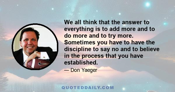 We all think that the answer to everything is to add more and to do more and to try more. Sometimes you have to have the discipline to say no and to believe in the process that you have established.