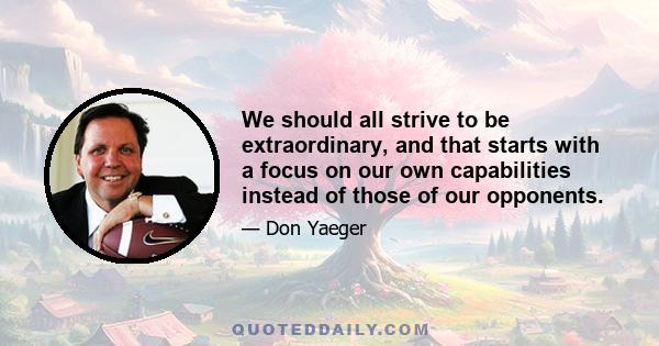 We should all strive to be extraordinary, and that starts with a focus on our own capabilities instead of those of our opponents.