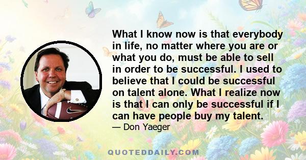 What I know now is that everybody in life, no matter where you are or what you do, must be able to sell in order to be successful. I used to believe that I could be successful on talent alone. What I realize now is that 