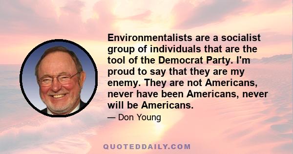 Environmentalists are a socialist group of individuals that are the tool of the Democrat Party. I'm proud to say that they are my enemy. They are not Americans, never have been Americans, never will be Americans.